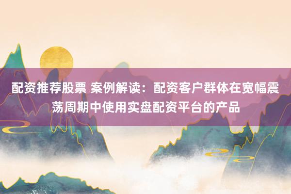 配资推荐股票 案例解读:配资客户群体在宽幅震荡周期中使用实盘配资平台的产品