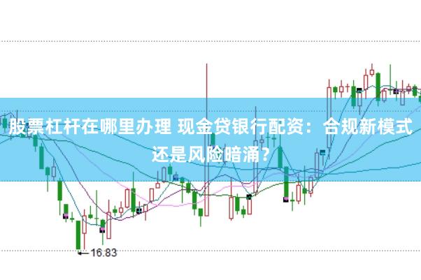 股票杠杆在哪里办理 现金贷银行配资：合规新模式还是风险暗涌？