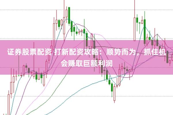 证券股票配资 打新配资攻略：顺势而为，抓住机会赚取巨额利润