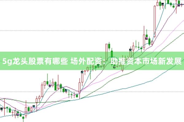 5g龙头股票有哪些 场外配资:助推资本市场新发展
