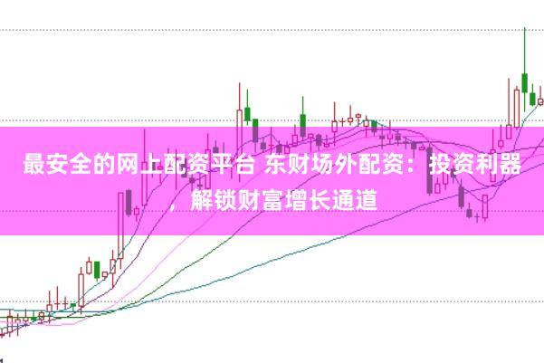 最安全的网上配资平台 东财场外配资：投资利器，解锁财富增长通道