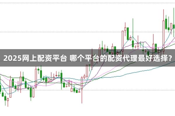 2025网上配资平台 哪个平台的配资代理最好选择？