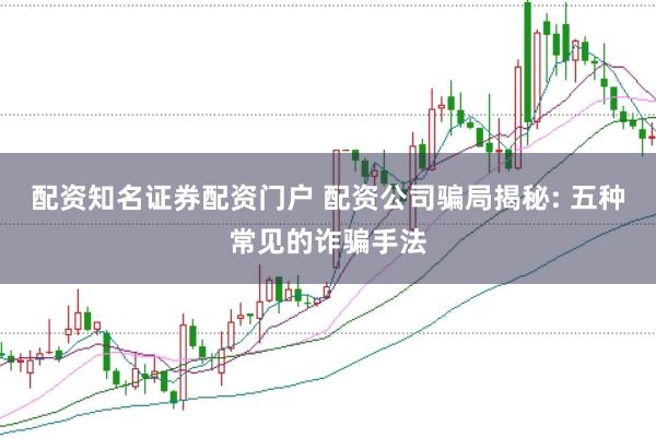配资知名证券配资门户 配资公司骗局揭秘: 五种常见的诈骗手法