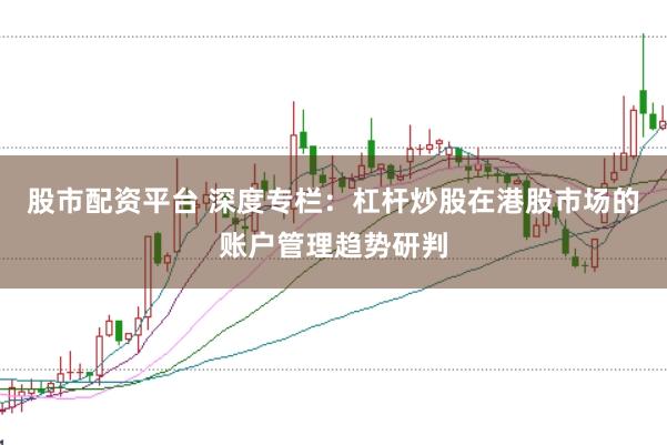 股市配资平台 深度专栏：杠杆炒股在港股市场的账户管理趋势研判