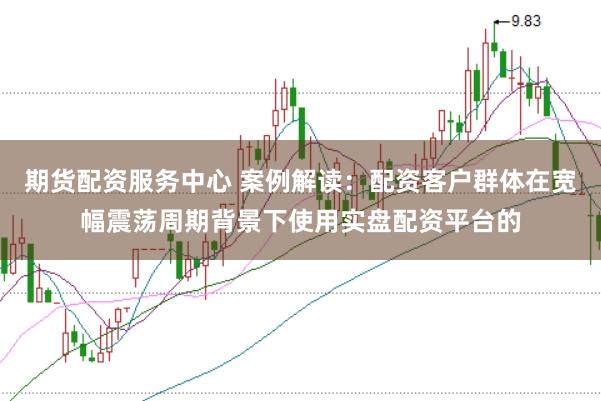 期货配资服务中心 案例解读：配资客户群体在宽幅震荡周期背景下使用实盘配资平台的