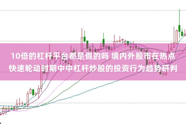 10倍的杠杆平台都是假的吗 境内外股市在热点快速轮动时期中中杠杆炒股的投资行为趋势研判