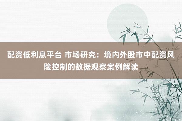 配资低利息平台 市场研究：境内外股市中配资风险控制的数据观察案例解读