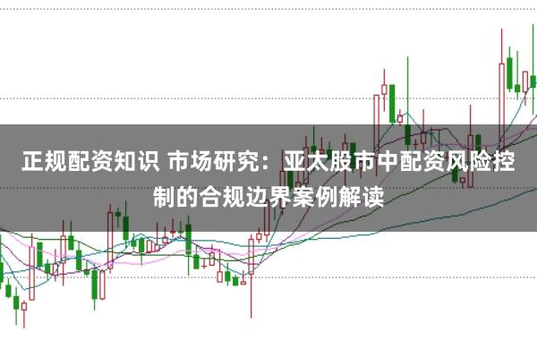 正规配资知识 市场研究：亚太股市中配资风险控制的合规边界案例解读