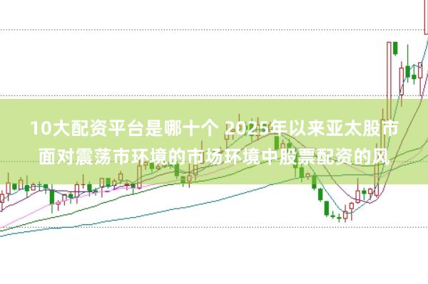10大配资平台是哪十个 2025年以来亚太股市面对震荡市环境的市场环境中股票配资的风