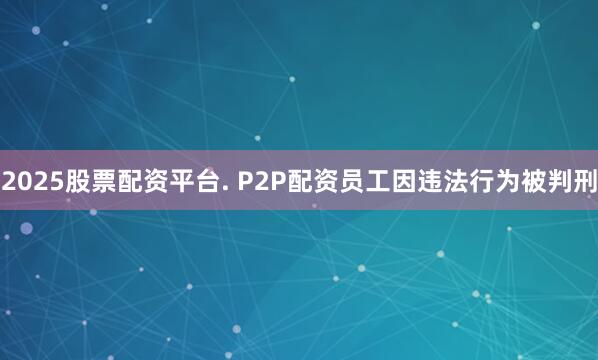 2025股票配资平台. P2P配资员工因违法行为被判刑