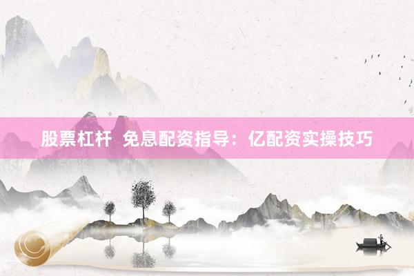 股票杠杆  免息配资指导：亿配资实操技巧