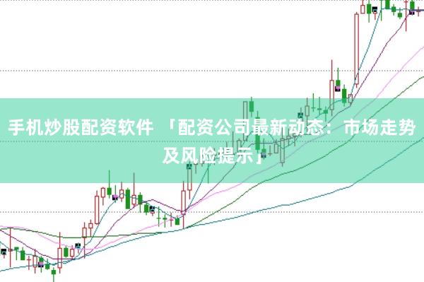 手机炒股配资软件 「配资公司最新动态：市场走势及风险提示」