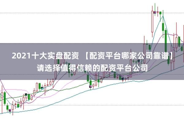 2021十大实盘配资 【配资平台哪家公司靠谱】请选择值得信赖的配资平台公司