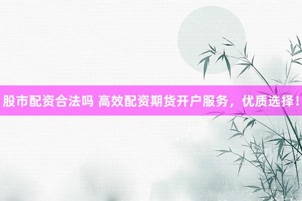 股市配资合法吗 高效配资期货开户服务，优质选择！